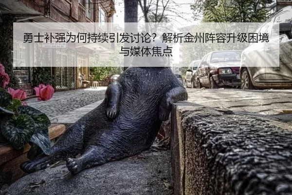 勇士补强为何持续引发讨论？解析金州阵容升级困境与媒体焦点